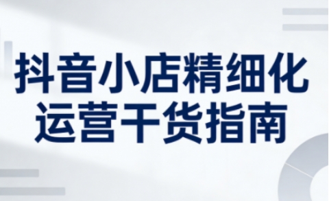 抖音小店精细化运营干货指南新版,助力商家系统提升店铺运营能力(更新26年6月)-马哥的资源库