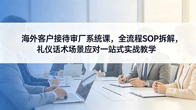 海外客户接待审厂系统课,全流程SOP拆解,礼仪话术场景应对一站式实战教学-马哥的资源库